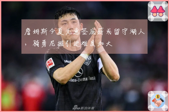 詹姆斯今夏无意签底薪或留守湖人，骑勇尼掘引进难度加大