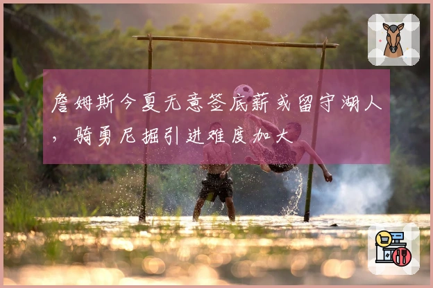 詹姆斯今夏无意签底薪或留守湖人，骑勇尼掘引进难度加大